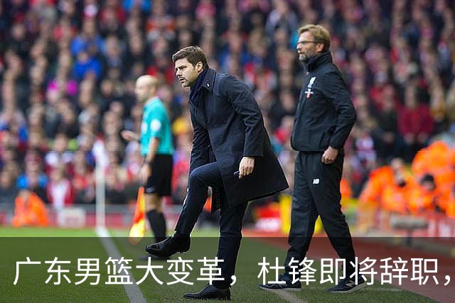 广东男篮大变革，杜锋即将辞职，六大问题显现，球迷欣喜“天亮了”！